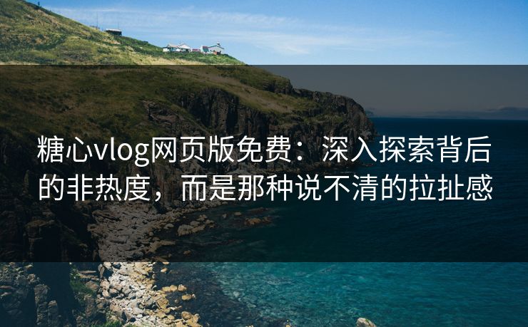 糖心vlog网页版免费：深入探索背后的非热度，而是那种说不清的拉扯感