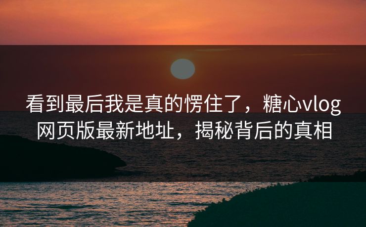 看到最后我是真的愣住了，糖心vlog网页版最新地址，揭秘背后的真相