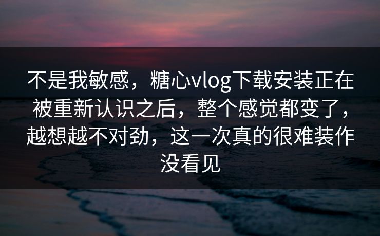 不是我敏感，糖心vlog下载安装正在被重新认识之后，整个感觉都变了，越想越不对劲，这一次真的很难装作没看见