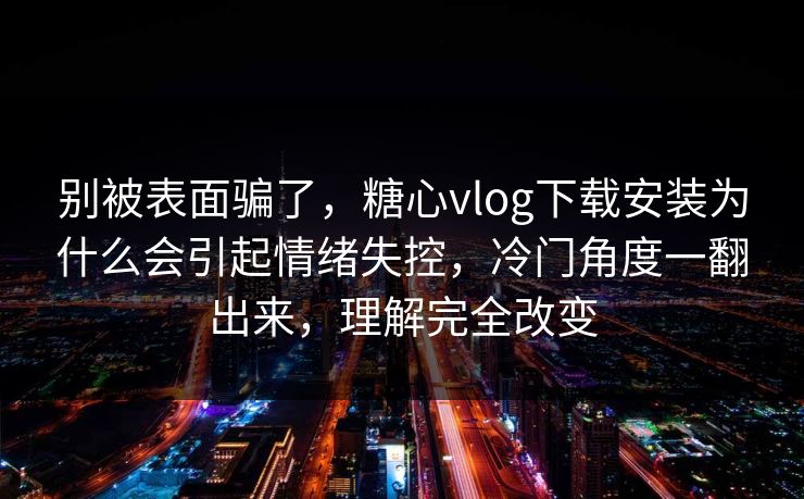 别被表面骗了，糖心vlog下载安装为什么会引起情绪失控，冷门角度一翻出来，理解完全改变