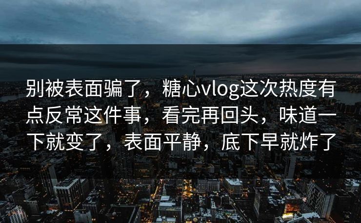 别被表面骗了，糖心vlog这次热度有点反常这件事，看完再回头，味道一下就变了，表面平静，底下早就炸了