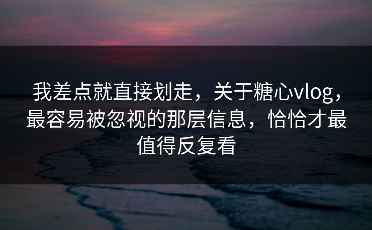 我差点就直接划走，关于糖心vlog，最容易被忽视的那层信息，恰恰才最值得反复看