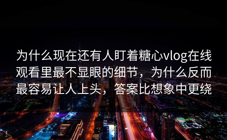 为什么现在还有人盯着糖心vlog在线观看里最不显眼的细节,为什么反而最容易让人上头,答案比想象中更绕