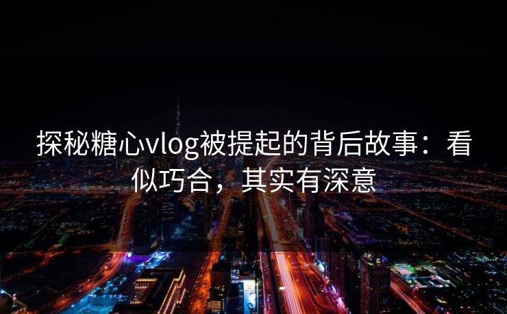 探秘糖心vlog被提起的背后故事：看似巧合，其实有深意