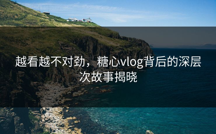 越看越不对劲,糖心vlog背后的深层次故事揭晓