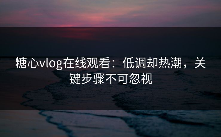 糖心vlog在线观看：低调却热潮，关键步骤不可忽视