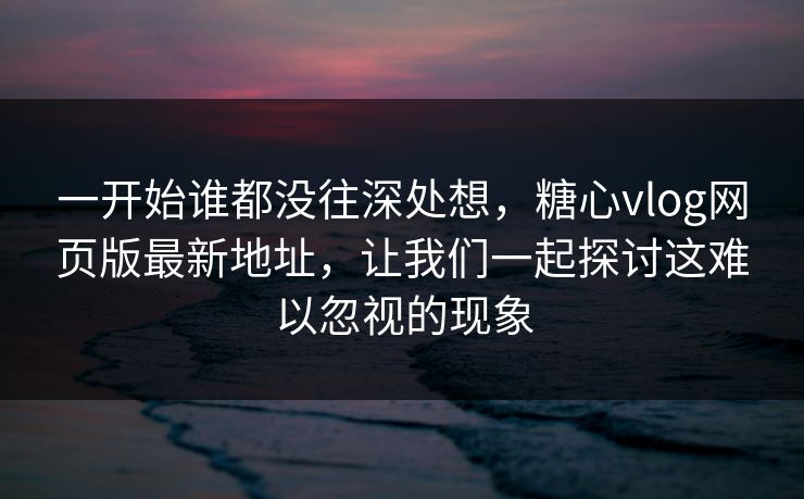 一开始谁都没往深处想，糖心vlog网页版最新地址，让我们一起探讨这难以忽视的现象